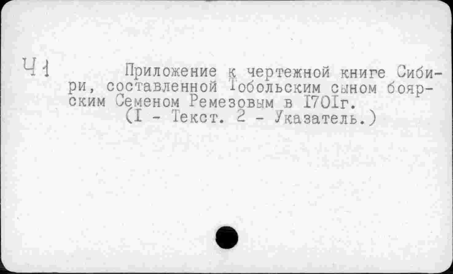 ﻿1	Приложение к чертежной книге Сиби-
ри, составленной Тобольским сыном боярским Семеном Ремезовым в 1701г.
<1 - Текст. 2 - Указатель.)